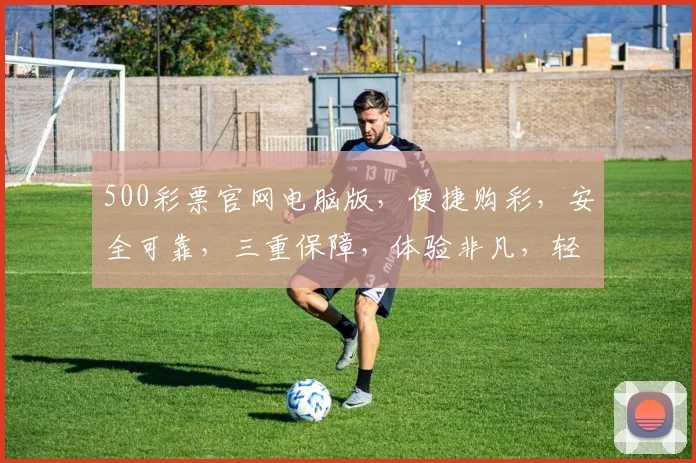 500彩票官网电脑版，便捷购彩，安全可靠，三重保障，体验非凡，轻松赚钱