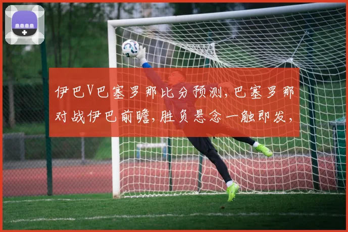 伊巴V巴塞罗那比分预测,巴塞罗那对战伊巴前瞻,胜负悬念一触即发,谁将问鼎