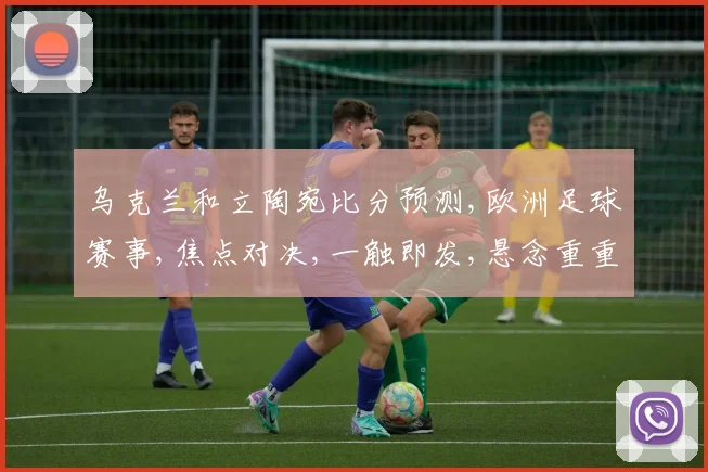 乌克兰和立陶宛比分预测,欧洲足球赛事,焦点对决,一触即发,悬念重重,不容错过,敬请期待