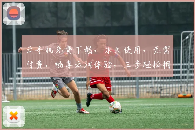 云手机免费下载，永久使用，无需付费，畅享云端体验，三步轻松拥有