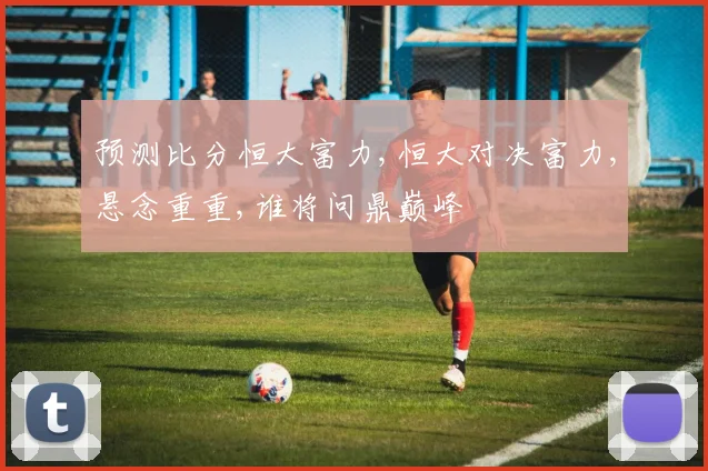 预测比分恒大富力,恒大对决富力,悬念重重,谁将问鼎巅峰
