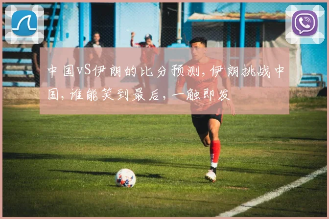 中国vS伊朗的比分预测,伊朗挑战中国,谁能笑到最后,一触即发