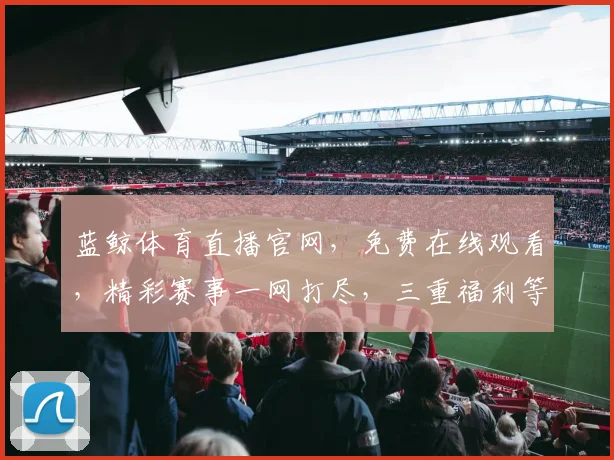蓝鲸体育直播官网，免费在线观看，精彩赛事一网打尽，三重福利等你来，不容错过
