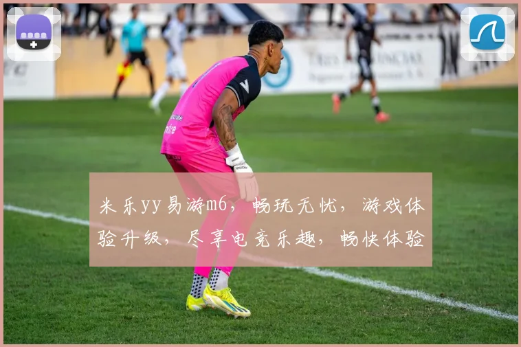 米乐yy易游m6，畅玩无忧，游戏体验升级，尽享电竞乐趣，畅快体验两不误