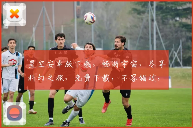 星空安卓版下载，畅游宇宙，尽享科幻之旅，免费下载，不容错过，立即体验
